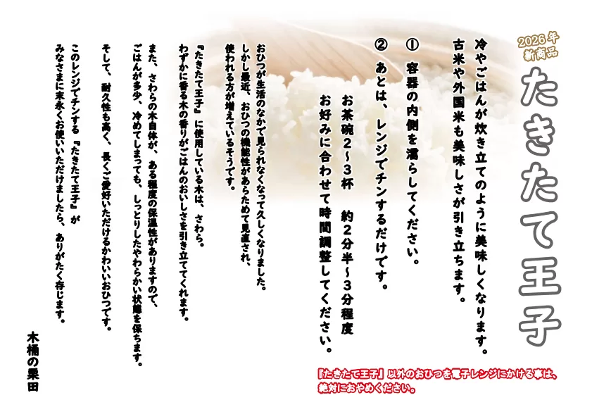 
２０２６年
新商品

たきたて王子

冷やごはんが炊き立てのように美味しくなります。
古米や外国米も美味しさが引き立ちます。

①容器のの内側を濡らしてください。
②あとは、レンジでチンするだけです。

　お茶碗２～３杯　約２分半～３分程度
　お好みに合わせて時間調整してください。

おひつが生活のなかで見られなくなって久しくなりました。
しかし最近、おひつの機能性があらためて見直され、
使われる方が増えているそうです。

『たきたて王子』に使用している木は、さわら。
わずかに香る木の香りがごはんのおいしさを引き立ててくれます。

また、さわらの木自体が、ある程度の保温性がありますので、
ごはんが多少、冷めてしまっても、しっとりしたやわらかい状態を保ちます。

そして、耐久性も高く、長くご愛好いただけるかわいいおひつです。

このレンジでチンする『たきたて王子』が
みなさまに末永くお使いいただけましたら、ありがたく存じます。

　木桶の栗田

　　『たきたて王子』以外のおひつを電子レンジにかける事は、
　　絶対におやめください。
